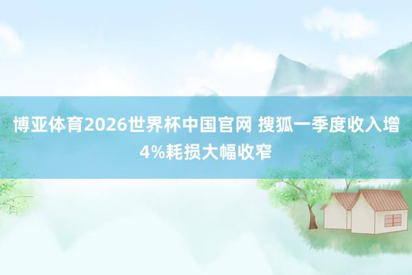 博亚体育2026世界杯中国官网 搜狐一季度收入增4%耗损大幅收窄