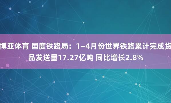 博亚体育 国度铁路局:1—4月份世界铁路累计完成货品发送量17.27亿吨 同比增长2.8%