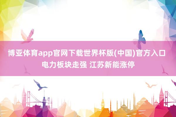 博亚体育app官网下载世界杯版(中国)官方入口 电力板块走强 江苏新能涨停