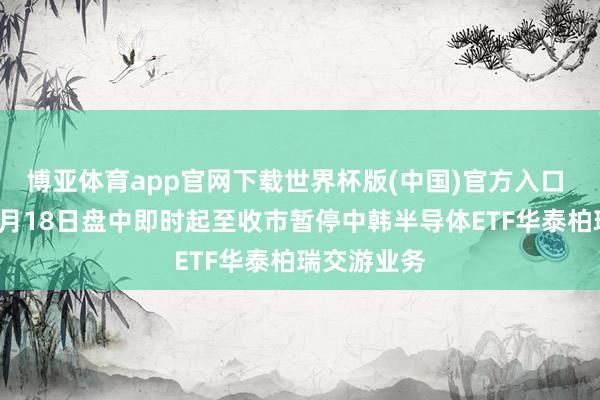 博亚体育app官网下载世界杯版(中国)官方入口 上交所：5月18日盘中即时起至收市暂停中韩半导体ETF华泰柏瑞交游业务