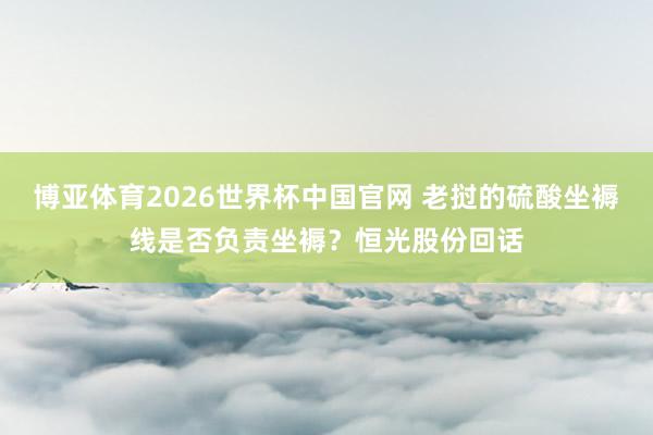 博亚体育2026世界杯中国官网 老挝的硫酸坐褥线是否负责坐褥？恒光股份回话