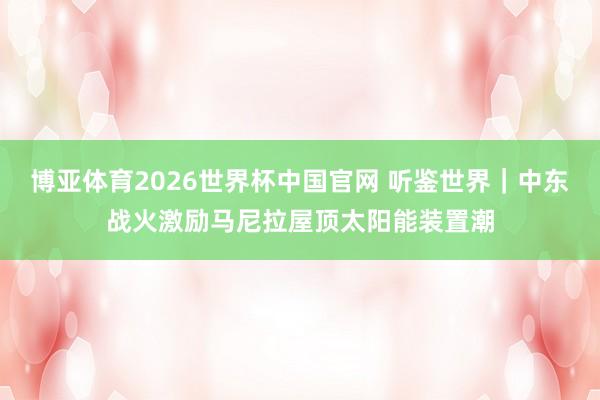博亚体育2026世界杯中国官网 听鉴世界|中东战火激励马尼拉屋顶太阳能装置潮