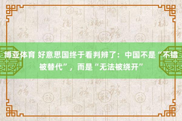 博亚体育 好意思国终于看判辨了:中国不是“不错被替代”,而是“无法被绕开”