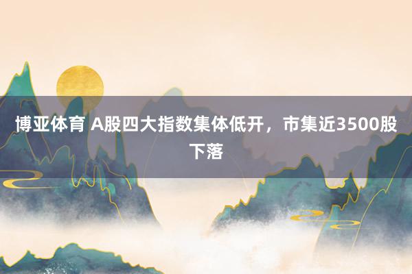 博亚体育 A股四大指数集体低开，市集近3500股下落