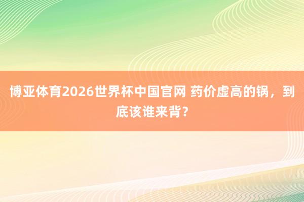 博亚体育2026世界杯中国官网 药价虚高的锅,到底该谁来背?