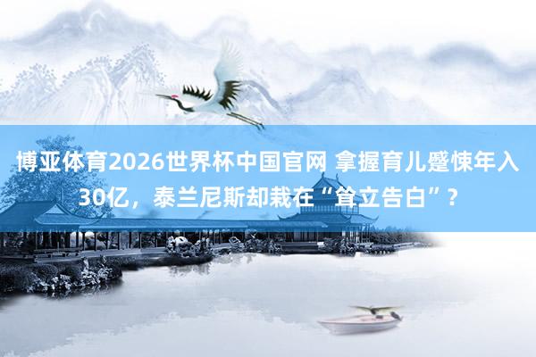 博亚体育2026世界杯中国官网 拿握育儿蹙悚年入30亿,泰兰尼斯却栽在“耸立告白”?