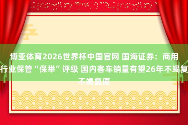 博亚体育2026世界杯中国官网 国海证券：商用车行业保管“保举”评级 国内客车销量有望26年不竭复原