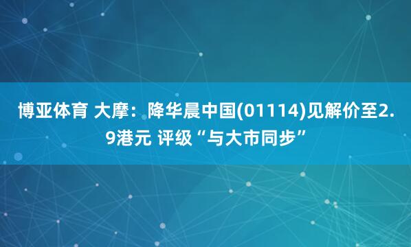 博亚体育 大摩:降华晨中国(01114)见解价至2.9港元 评级“与大市同步”