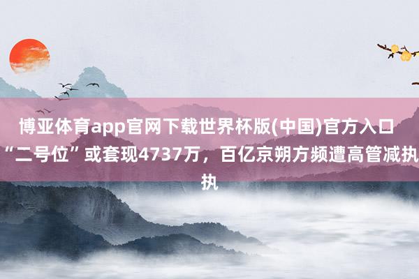 博亚体育app官网下载世界杯版(中国)官方入口 “二号位”或套现4737万,百亿京朔方频遭高管减执