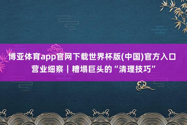 博亚体育app官网下载世界杯版(中国)官方入口 营业细察|糟塌巨头的“清理技巧”