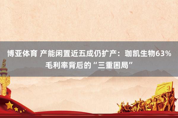 博亚体育 产能闲置近五成仍扩产:珈凯生物63%毛利率背后的“三重困局”