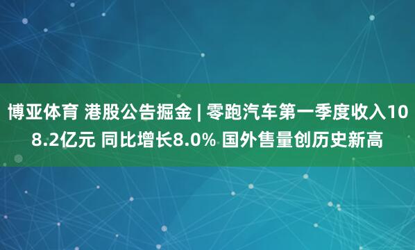 博亚体育 港股公告掘金 | 零跑汽车第一季度收入108.2亿元 同比增长8.0% 国外售量创历史新高