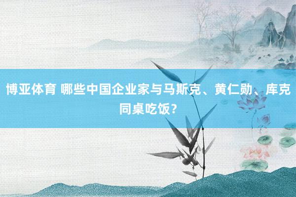博亚体育 哪些中国企业家与马斯克、黄仁勋、库克同桌吃饭?