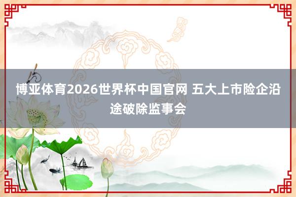博亚体育2026世界杯中国官网 五大上市险企沿途破除监事会