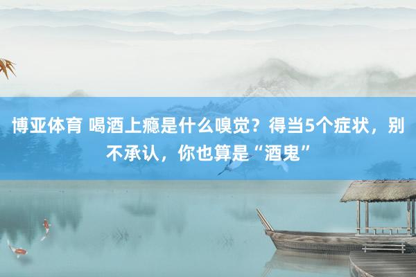 博亚体育 喝酒上瘾是什么嗅觉?得当5个症状,别不承认,你也算是“酒鬼”