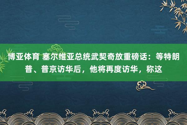 博亚体育 塞尔维亚总统武契奇放重磅话:等特朗普、普京访华后,他将再度访华,称这