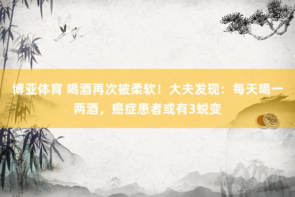 博亚体育 喝酒再次被柔软!大夫发现:每天喝一两酒,癌症患者或有3蜕变