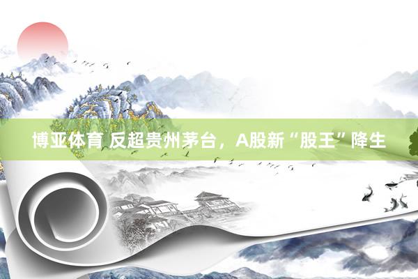博亚体育 反超贵州茅台，A股新“股王”降生
