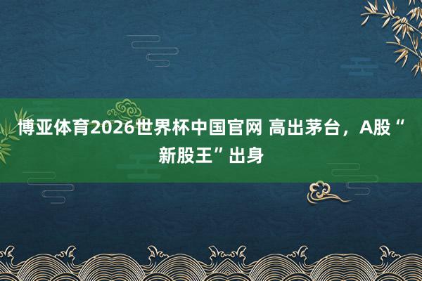 博亚体育2026世界杯中国官网 高出茅台，A股“新股王”出身