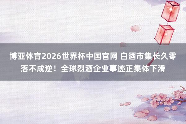 博亚体育2026世界杯中国官网 白酒市集长久零落不成逆！全球烈酒企业事迹正集体下滑