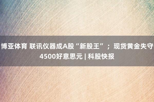 博亚体育 联讯仪器成A股“新股王” ;现货黄金失守4500好意思元 | 科股快报