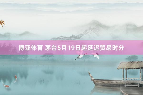 博亚体育 茅台5月19日起延迟贸易时分