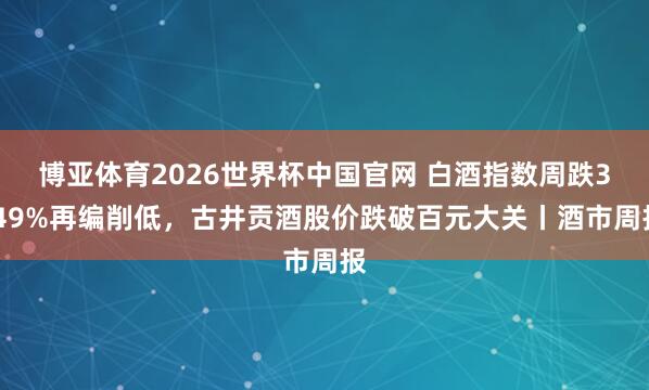 博亚体育2026世界杯中国官网 白酒指数周跌3.49%再编削低,古井贡酒股价跌破百元大关丨酒市周报