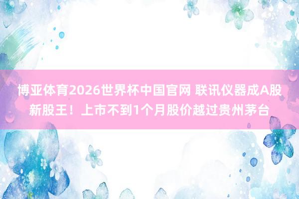 博亚体育2026世界杯中国官网 联讯仪器成A股新股王!上市不到1个月股价越过贵州茅台