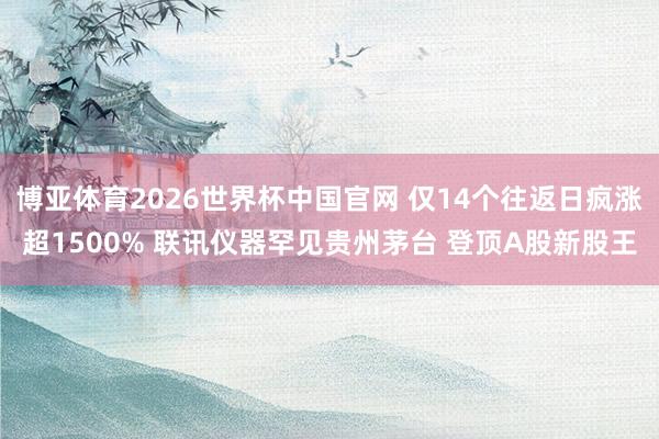 博亚体育2026世界杯中国官网 仅14个往返日疯涨超1500% 联讯仪器罕见贵州茅台 登顶A股新股王