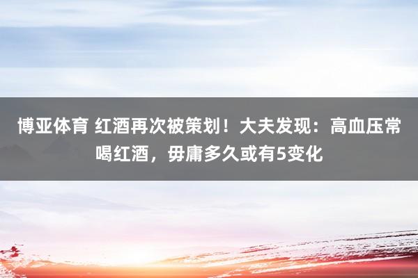 博亚体育 红酒再次被策划!大夫发现:高血压常喝红酒,毋庸多久或有5变化