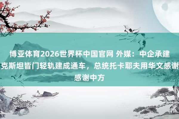 博亚体育2026世界杯中国官网 外媒：中企承建哈萨克斯坦皆门轻轨建成通车，总统托卡耶夫用华文感谢中方