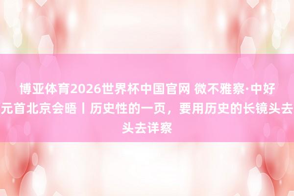 博亚体育2026世界杯中国官网 微不雅察·中好意思元首北京会晤丨历史性的一页,要用历史的长镜头去详察