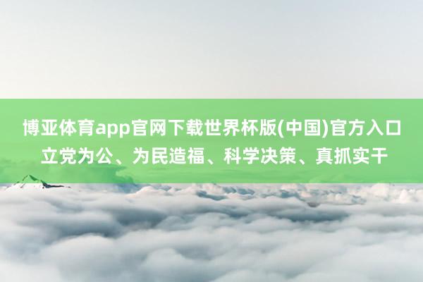 博亚体育app官网下载世界杯版(中国)官方入口 立党为公、为民造福、科学决策、真抓实干