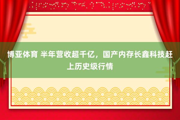 博亚体育 半年营收超千亿,国产内存长鑫科技赶上历史级行情