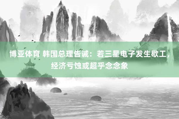 博亚体育 韩国总理告诫：若三星电子发生歇工，经济亏蚀或超乎念念象