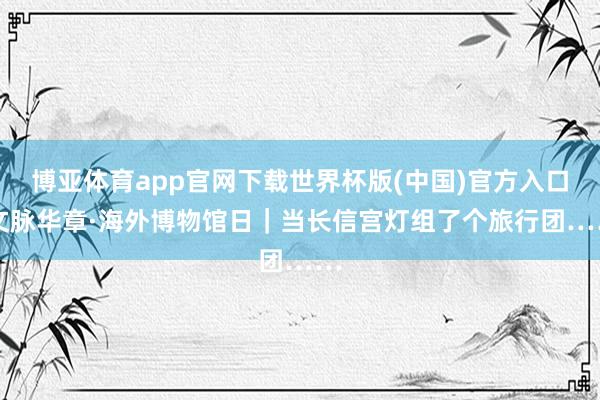 博亚体育app官网下载世界杯版(中国)官方入口 文脉华章·海外博物馆日｜当长信宫灯组了个旅行团……