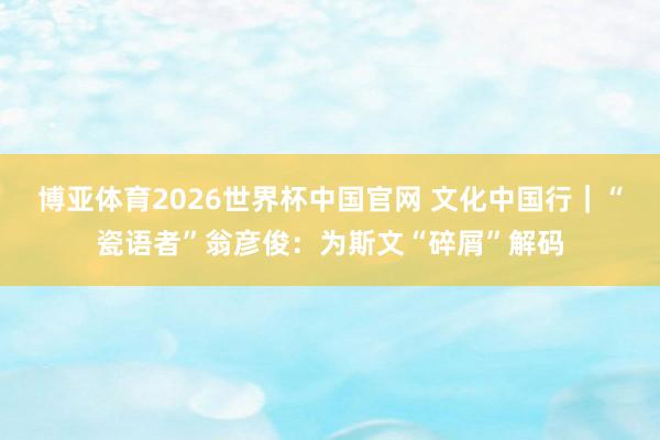 博亚体育2026世界杯中国官网 文化中国行|“瓷语者”翁彦俊:为斯文“碎屑”解码