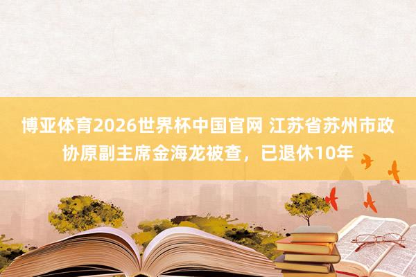 博亚体育2026世界杯中国官网 江苏省苏州市政协原副主席金海龙被查，已退休10年