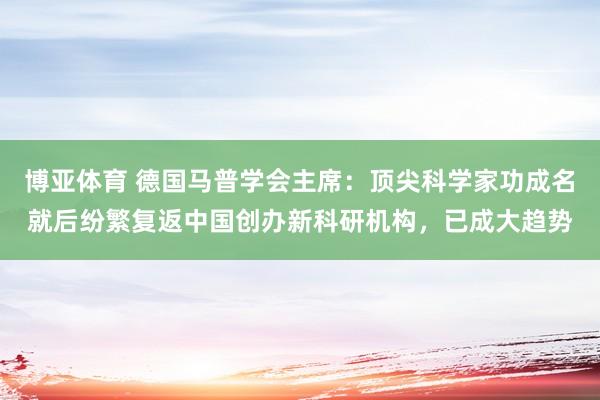 博亚体育 德国马普学会主席:顶尖科学家功成名就后纷繁复返中国创办新科研机构,已成大趋势