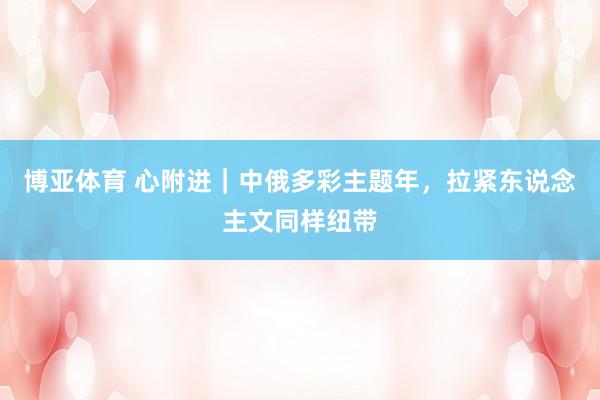 博亚体育 心附进|中俄多彩主题年,拉紧东说念主文同样纽带
