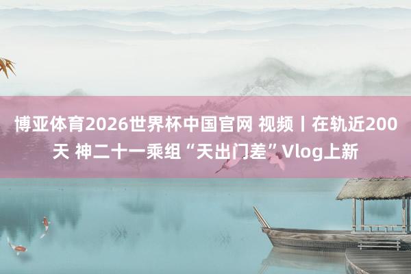 博亚体育2026世界杯中国官网 视频丨在轨近200天 神二十一乘组“天出门差”Vlog上新