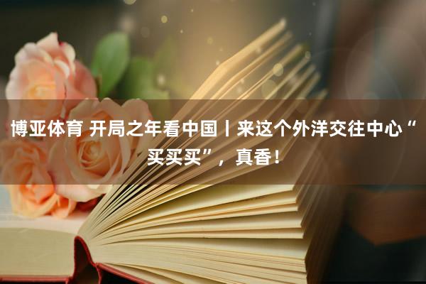 博亚体育 开局之年看中国丨来这个外洋交往中心“买买买”，真香！