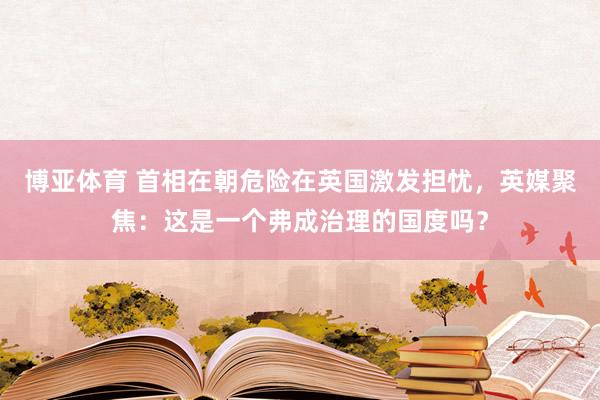 博亚体育 首相在朝危险在英国激发担忧，英媒聚焦：这是一个弗成治理的国度吗？