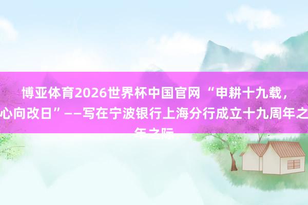 博亚体育2026世界杯中国官网 “申耕十九载,齐心向改日”——写在宁波银行上海分行成立十九周年之际