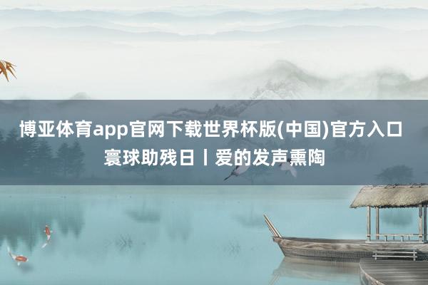 博亚体育app官网下载世界杯版(中国)官方入口 寰球助残日丨爱的发声熏陶