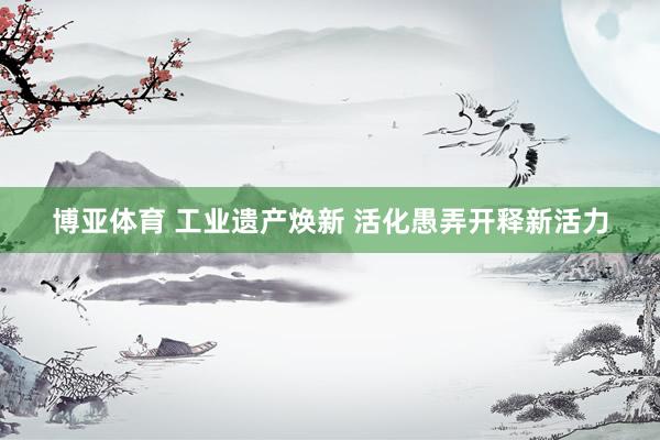 博亚体育 工业遗产焕新 活化愚弄开释新活力