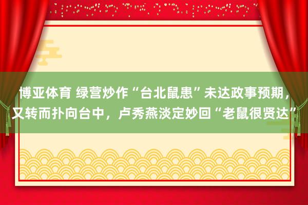 博亚体育 绿营炒作“台北鼠患”未达政事预期,又转而扑向台中,卢秀燕淡定妙回“老鼠很贤达”