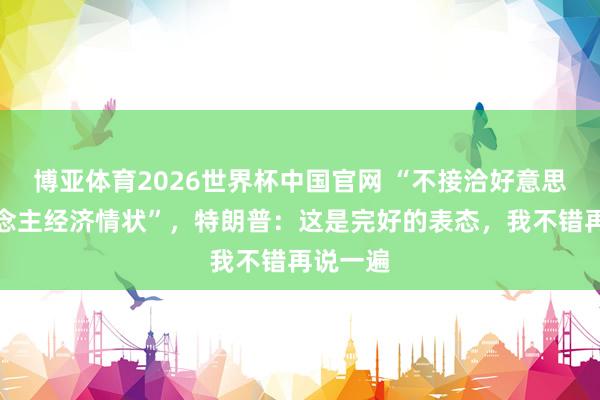 博亚体育2026世界杯中国官网 “不接洽好意思国东说念主经济情状”,特朗普:这是完好的表态,我不错再说一遍