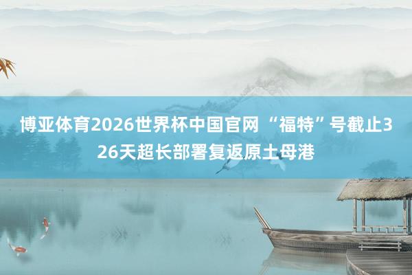 博亚体育2026世界杯中国官网 “福特”号截止326天超长部署复返原土母港