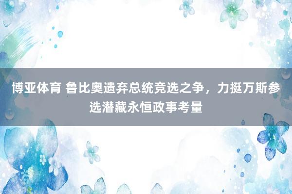 博亚体育 鲁比奥遗弃总统竞选之争，力挺万斯参选潜藏永恒政事考量
